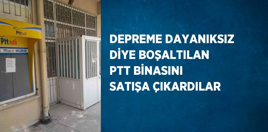 DEPREME DAYANIKSIZ DİYE BOŞALTILAN PTT BİNASINI SATIŞA ÇIKARDILAR