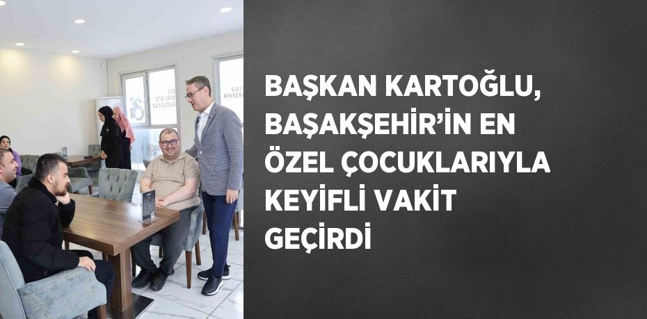 BAŞKAN KARTOĞLU, BAŞAKŞEHİR’İN EN ÖZEL ÇOCUKLARIYLA KEYİFLİ VAKİT GEÇİRDİ