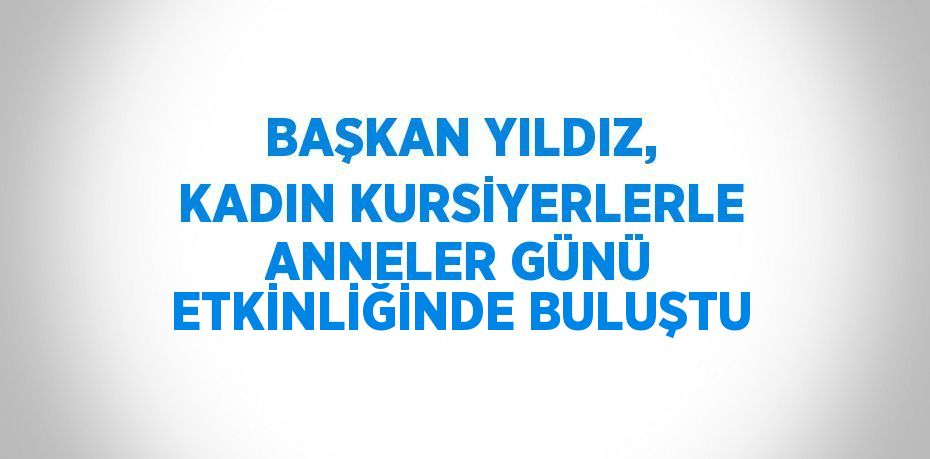 BAŞKAN YILDIZ, KADIN KURSİYERLERLE ANNELER GÜNÜ ETKİNLİĞİNDE BULUŞTU