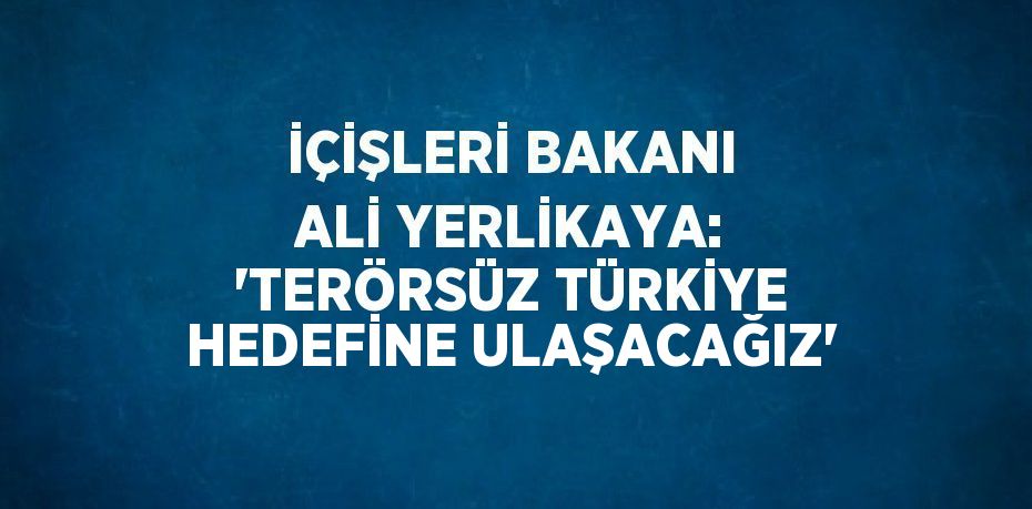 İÇİŞLERİ BAKANI ALİ YERLİKAYA: 'TERÖRSÜZ TÜRKİYE HEDEFİNE ULAŞACAĞIZ'