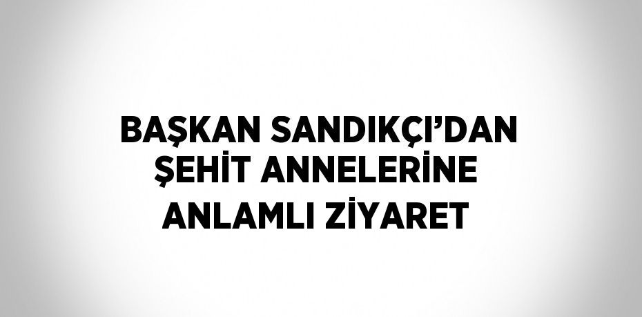 BAŞKAN SANDIKÇI’DAN ŞEHİT ANNELERİNE ANLAMLI ZİYARET