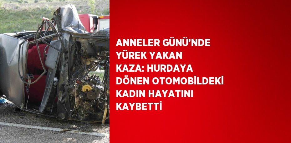 ANNELER GÜNÜ’NDE YÜREK YAKAN KAZA: HURDAYA DÖNEN OTOMOBİLDEKİ KADIN HAYATINI KAYBETTİ