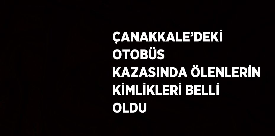 ÇANAKKALE’DEKİ OTOBÜS KAZASINDA ÖLENLERİN KİMLİKLERİ BELLİ OLDU