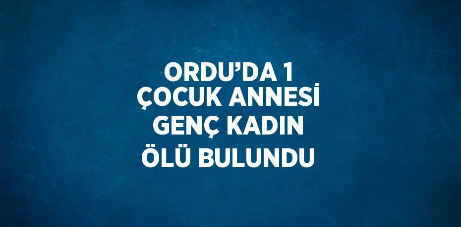 ORDU’DA 1 ÇOCUK ANNESİ GENÇ KADIN ÖLÜ BULUNDU
