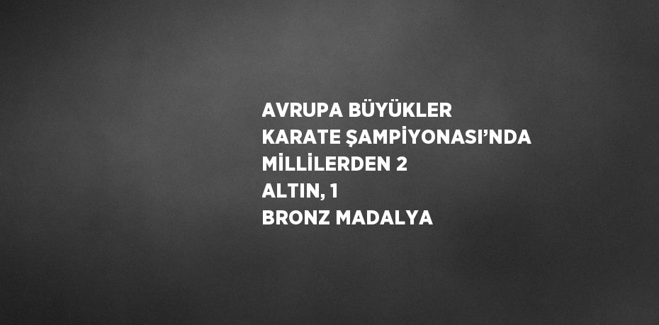 AVRUPA BÜYÜKLER KARATE ŞAMPİYONASI’NDA MİLLİLERDEN 2 ALTIN, 1 BRONZ MADALYA