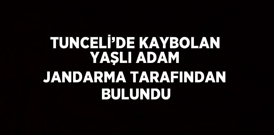 TUNCELİ’DE KAYBOLAN YAŞLI ADAM JANDARMA TARAFINDAN BULUNDU