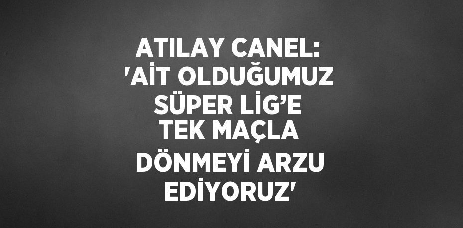 ATILAY CANEL: 'AİT OLDUĞUMUZ SÜPER LİG’E TEK MAÇLA DÖNMEYİ ARZU EDİYORUZ'