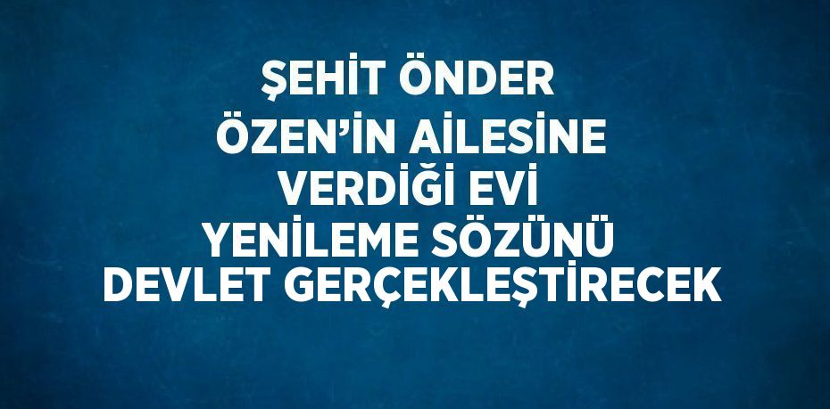 ŞEHİT ÖNDER ÖZEN’İN AİLESİNE VERDİĞİ EVİ YENİLEME SÖZÜNÜ DEVLET GERÇEKLEŞTİRECEK