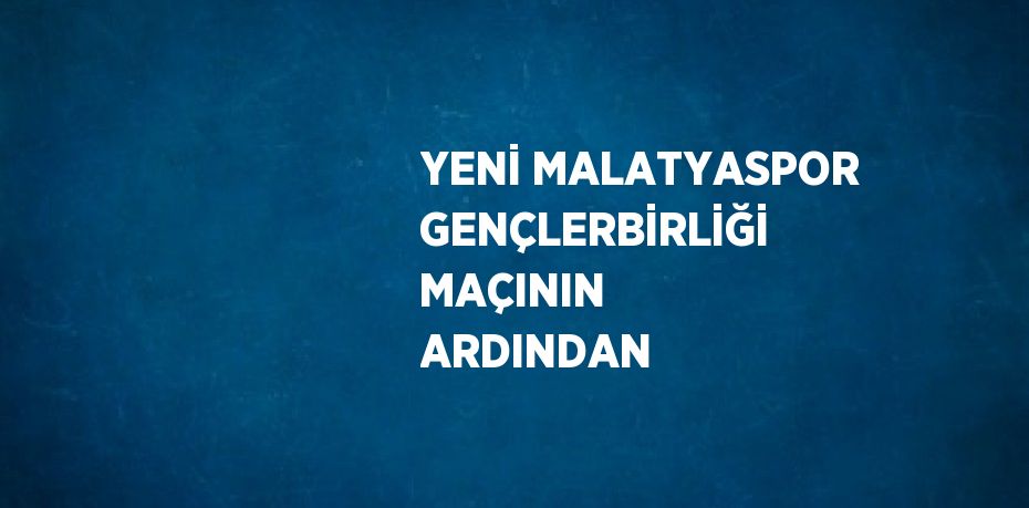 YENİ MALATYASPOR GENÇLERBİRLİĞİ MAÇININ ARDINDAN