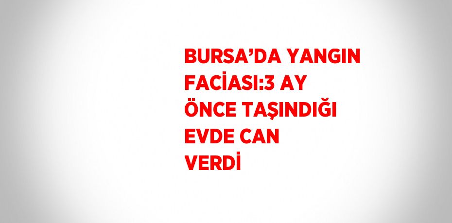 BURSA’DA YANGIN FACİASI:3 AY ÖNCE TAŞINDIĞI EVDE CAN VERDİ