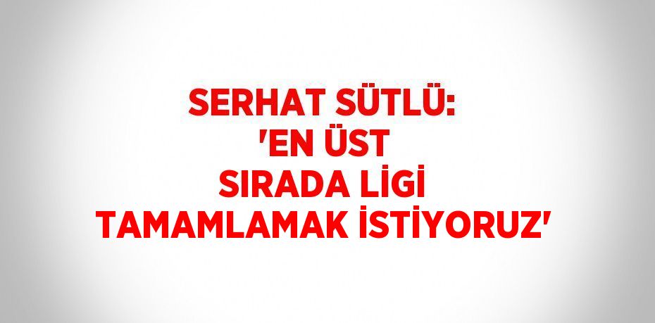 SERHAT SÜTLÜ: 'EN ÜST SIRADA LİGİ TAMAMLAMAK İSTİYORUZ'