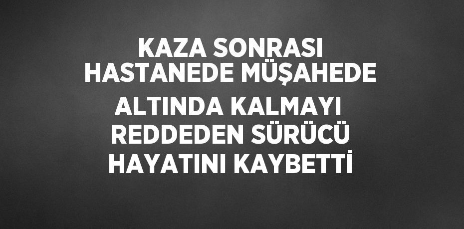 KAZA SONRASI HASTANEDE MÜŞAHEDE ALTINDA KALMAYI REDDEDEN SÜRÜCÜ HAYATINI KAYBETTİ