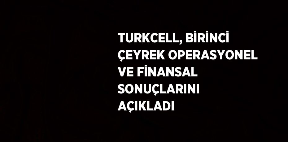 TURKCELL, BİRİNCİ ÇEYREK OPERASYONEL VE FİNANSAL SONUÇLARINI AÇIKLADI