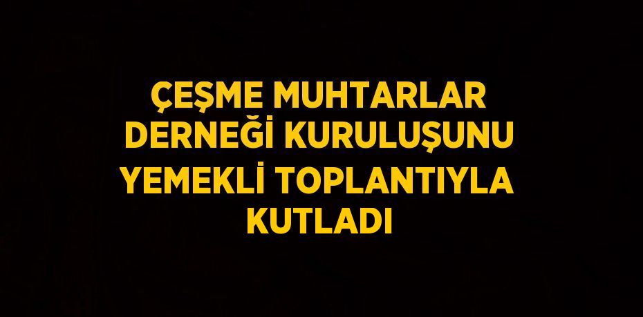 ÇEŞME MUHTARLAR DERNEĞİ KURULUŞUNU YEMEKLİ TOPLANTIYLA KUTLADI
