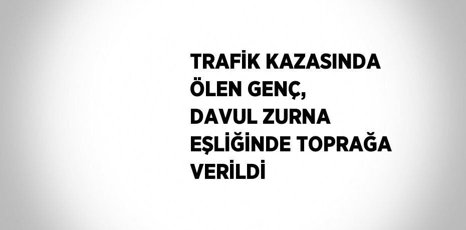 TRAFİK KAZASINDA ÖLEN GENÇ, DAVUL ZURNA EŞLİĞİNDE TOPRAĞA VERİLDİ