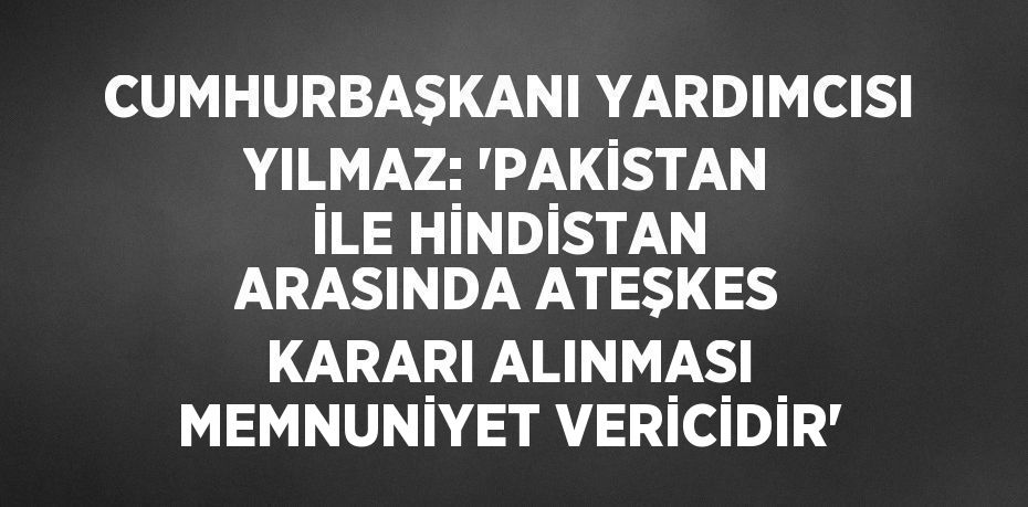 CUMHURBAŞKANI YARDIMCISI YILMAZ: 'PAKİSTAN İLE HİNDİSTAN ARASINDA ATEŞKES KARARI ALINMASI MEMNUNİYET VERİCİDİR'
