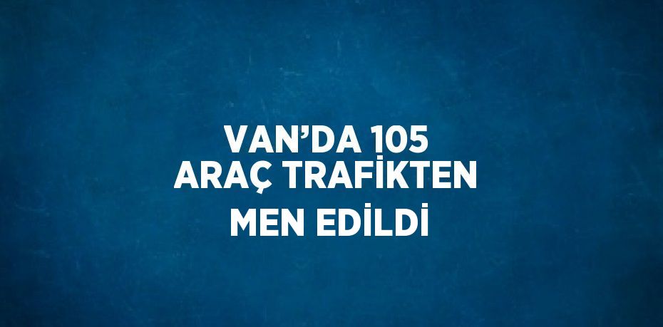 VAN’DA 105 ARAÇ TRAFİKTEN MEN EDİLDİ
