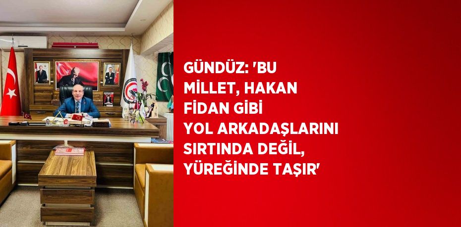 GÜNDÜZ: 'BU MİLLET, HAKAN FİDAN GİBİ YOL ARKADAŞLARINI SIRTINDA DEĞİL, YÜREĞİNDE TAŞIR'