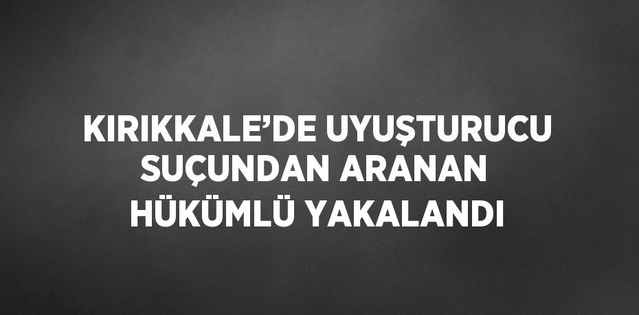 KIRIKKALE’DE UYUŞTURUCU SUÇUNDAN ARANAN HÜKÜMLÜ YAKALANDI