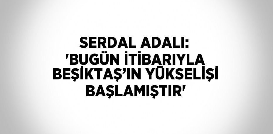 SERDAL ADALI: 'BUGÜN İTİBARIYLA BEŞİKTAŞ’IN YÜKSELİŞİ BAŞLAMIŞTIR'