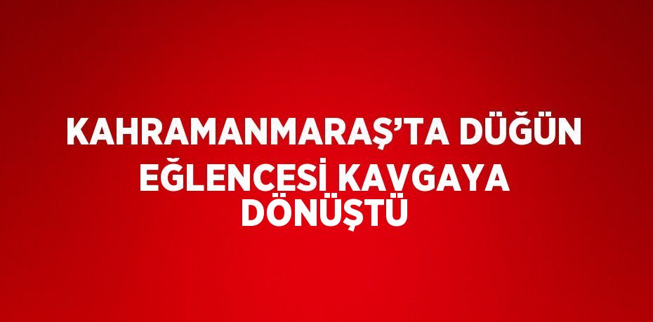 KAHRAMANMARAŞ’TA DÜĞÜN EĞLENCESİ KAVGAYA DÖNÜŞTÜ