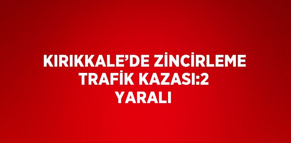 KIRIKKALE’DE ZİNCİRLEME TRAFİK KAZASI:2 YARALI