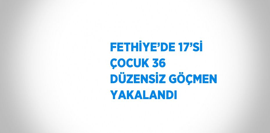 FETHİYE’DE 17’Sİ ÇOCUK 36 DÜZENSİZ GÖÇMEN YAKALANDI