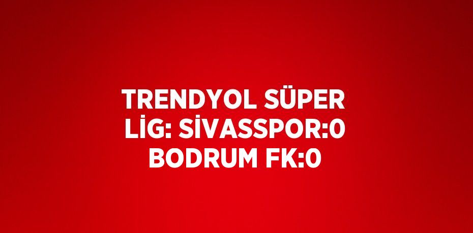 TRENDYOL SÜPER LİG: SİVASSPOR:0 BODRUM FK:0