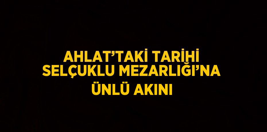 AHLAT’TAKİ TARİHİ SELÇUKLU MEZARLIĞI’NA ÜNLÜ AKINI
