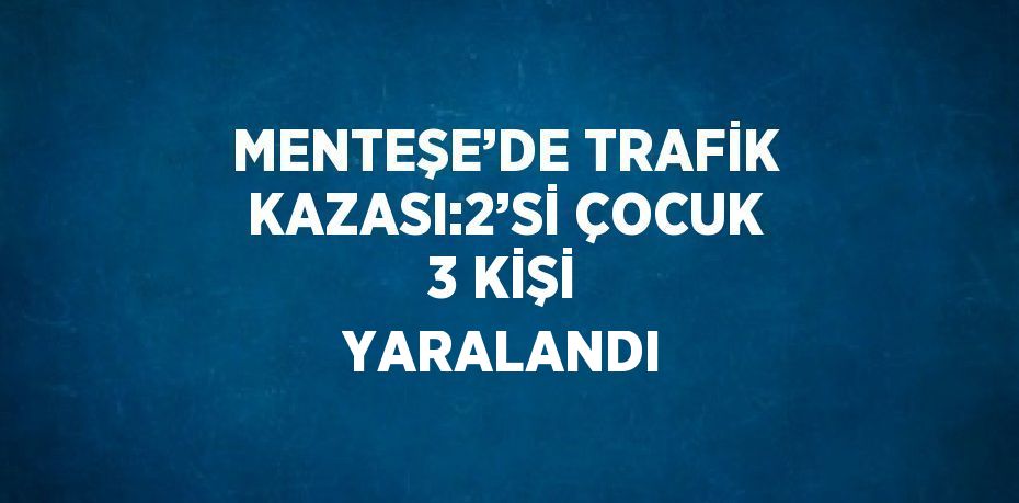 MENTEŞE’DE TRAFİK KAZASI:2’Sİ ÇOCUK 3 KİŞİ YARALANDI