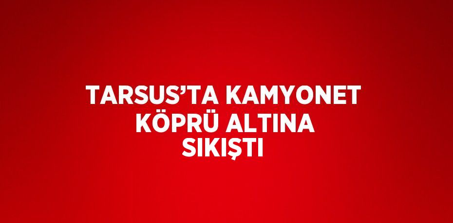 TARSUS’TA KAMYONET KÖPRÜ ALTINA SIKIŞTI