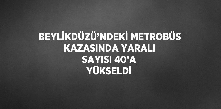 BEYLİKDÜZÜ’NDEKİ METROBÜS KAZASINDA YARALI SAYISI 40’A YÜKSELDİ