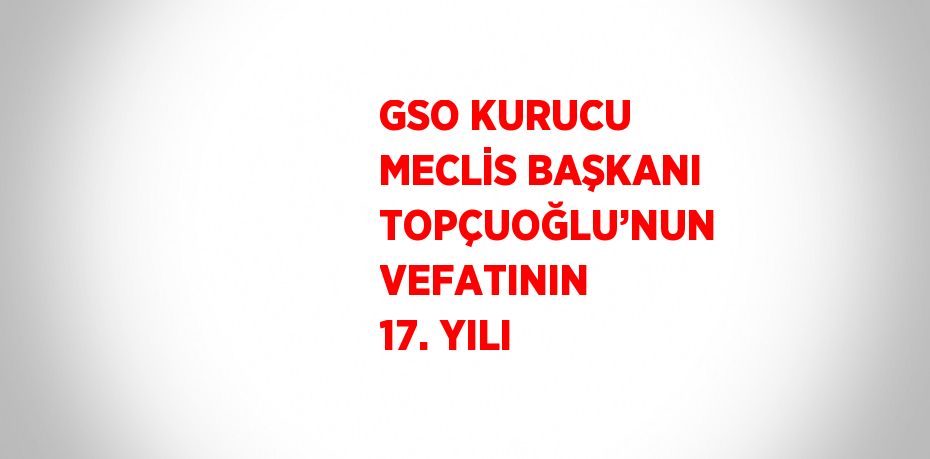 GSO KURUCU MECLİS BAŞKANI TOPÇUOĞLU’NUN VEFATININ 17. YILI