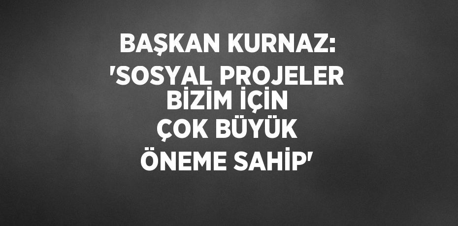 BAŞKAN KURNAZ: 'SOSYAL PROJELER BİZİM İÇİN ÇOK BÜYÜK ÖNEME SAHİP'