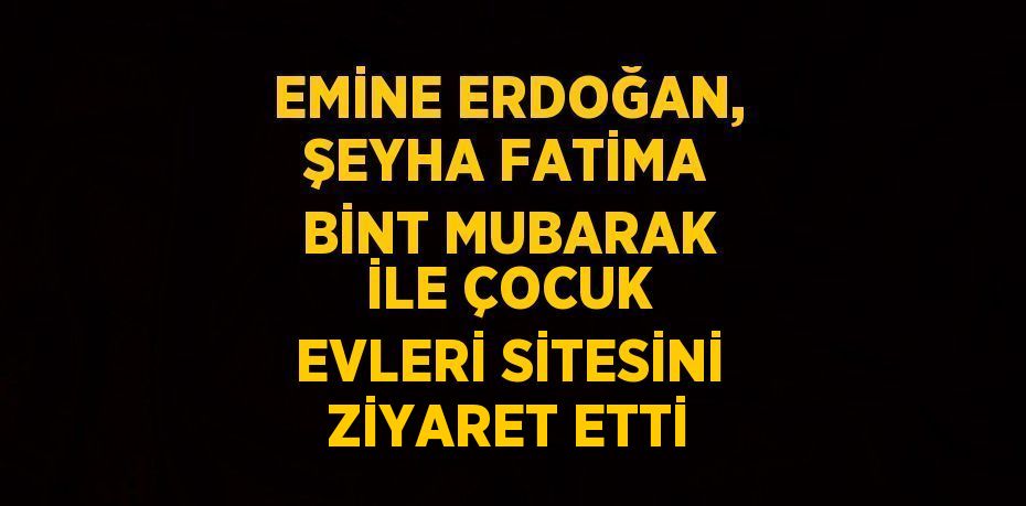EMİNE ERDOĞAN, ŞEYHA FATİMA BİNT MUBARAK İLE ÇOCUK EVLERİ SİTESİNİ ZİYARET ETTİ