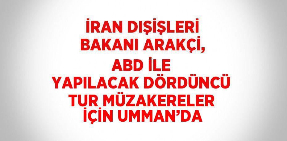 İRAN DIŞİŞLERİ BAKANI ARAKÇİ, ABD İLE YAPILACAK DÖRDÜNCÜ TUR MÜZAKERELER İÇİN UMMAN’DA