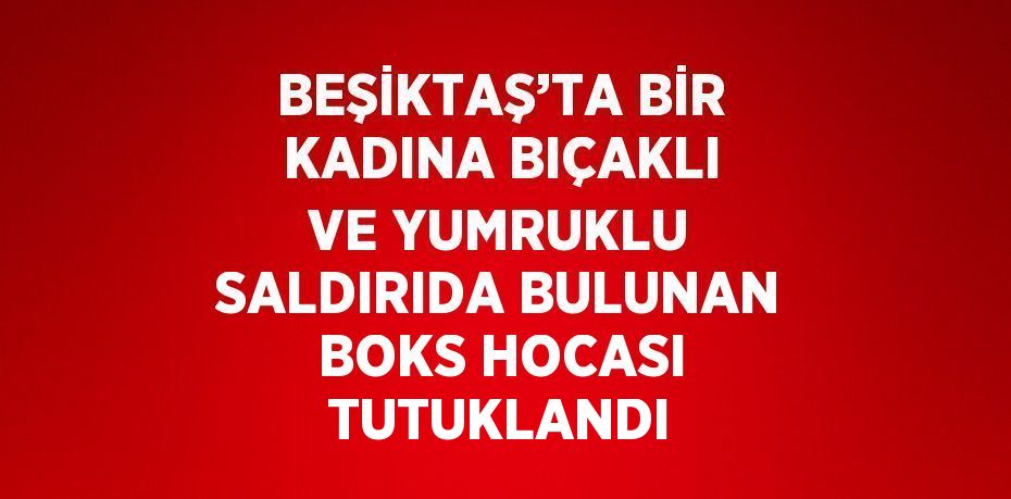 BEŞİKTAŞ’TA BİR KADINA BIÇAKLI VE YUMRUKLU SALDIRIDA BULUNAN BOKS HOCASI TUTUKLANDI
