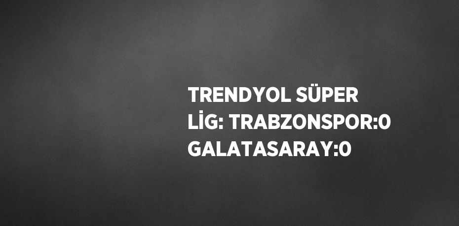 TRENDYOL SÜPER LİG: TRABZONSPOR:0 GALATASARAY:0