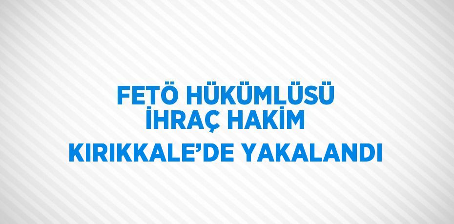 FETÖ HÜKÜMLÜSÜ İHRAÇ HAKİM KIRIKKALE’DE YAKALANDI