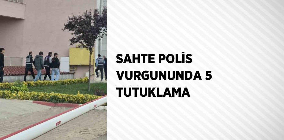 SAHTE POLİS VURGUNUNDA 5 TUTUKLAMA