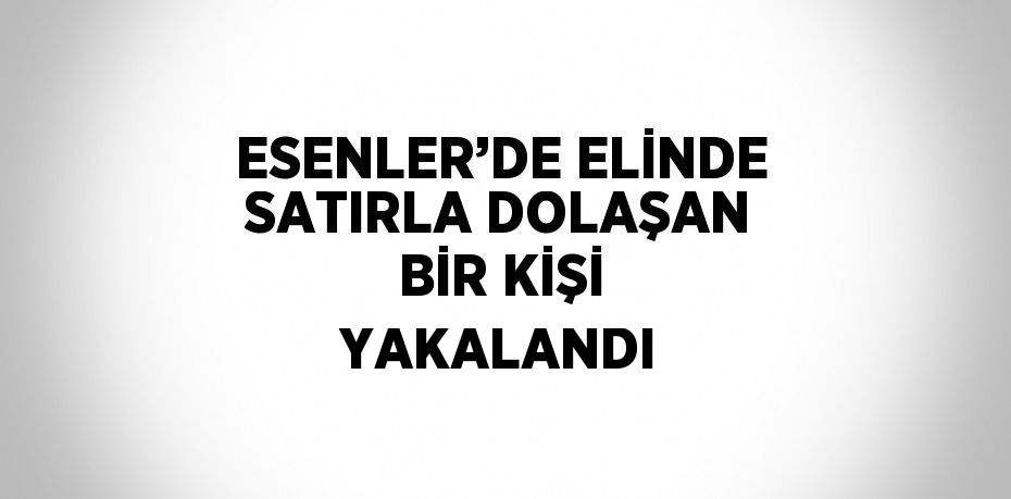 ESENLER’DE ELİNDE SATIRLA DOLAŞAN BİR KİŞİ YAKALANDI