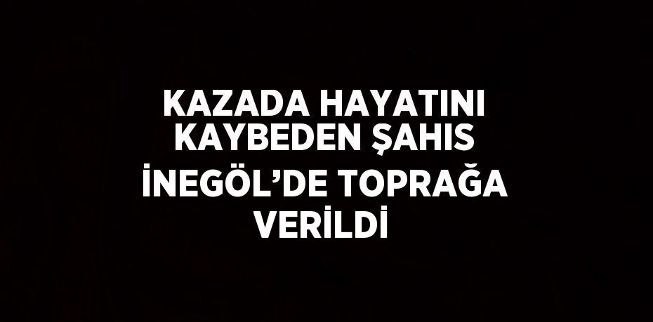 KAZADA HAYATINI KAYBEDEN ŞAHIS İNEGÖL’DE TOPRAĞA VERİLDİ