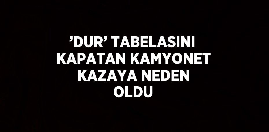 ’DUR’ TABELASINI KAPATAN KAMYONET KAZAYA NEDEN OLDU