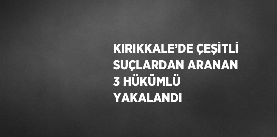 KIRIKKALE’DE ÇEŞİTLİ SUÇLARDAN ARANAN 3 HÜKÜMLÜ YAKALANDI