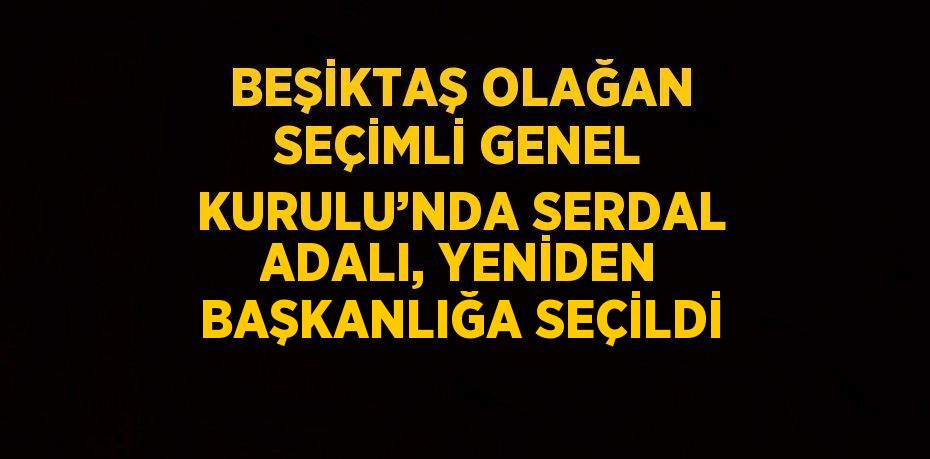 BEŞİKTAŞ OLAĞAN SEÇİMLİ GENEL KURULU’NDA SERDAL ADALI, YENİDEN BAŞKANLIĞA SEÇİLDİ