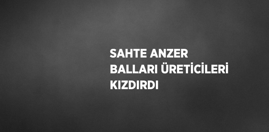 SAHTE ANZER BALLARI ÜRETİCİLERİ KIZDIRDI