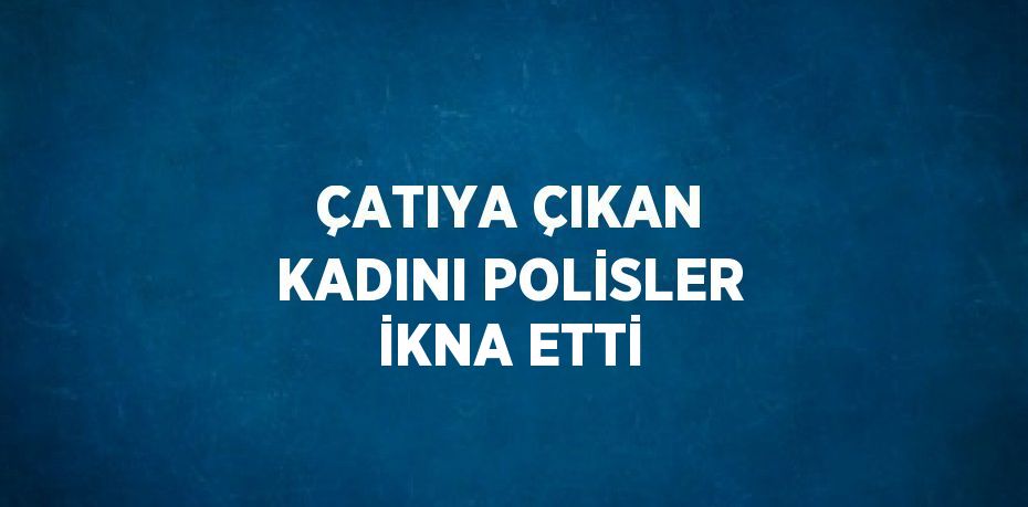 ÇATIYA ÇIKAN KADINI POLİSLER İKNA ETTİ