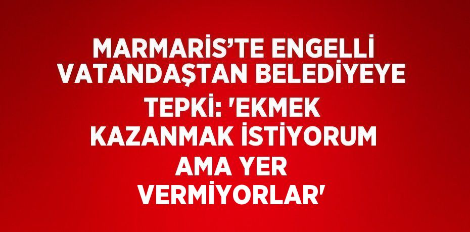 MARMARİS’TE ENGELLİ VATANDAŞTAN BELEDİYEYE TEPKİ: 'EKMEK KAZANMAK İSTİYORUM AMA YER VERMİYORLAR'