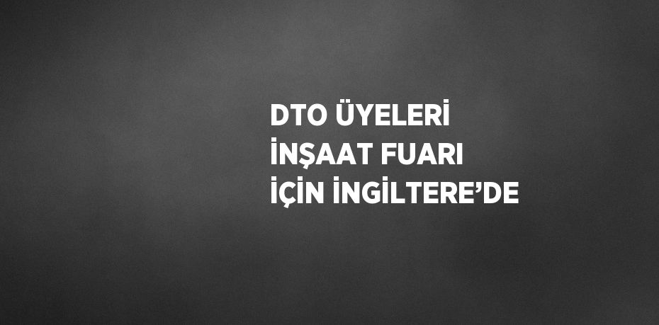 DTO ÜYELERİ İNŞAAT FUARI İÇİN İNGİLTERE’DE