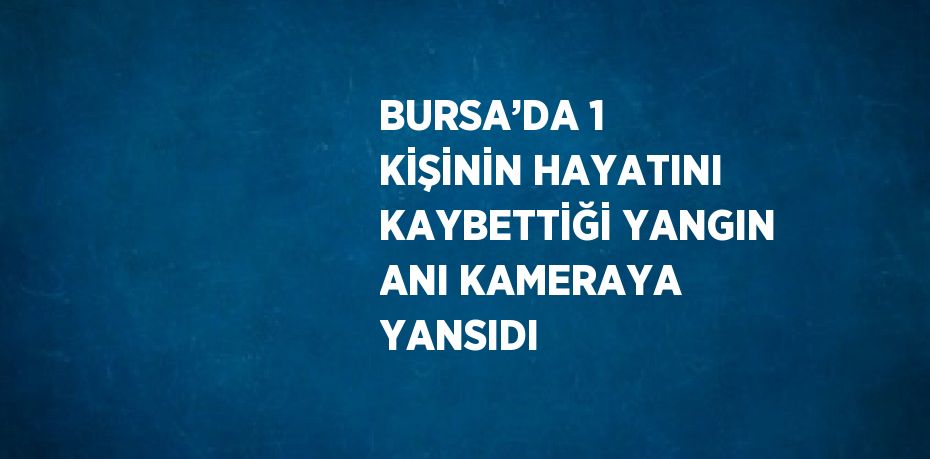 BURSA’DA 1 KİŞİNİN HAYATINI KAYBETTİĞİ YANGIN ANI KAMERAYA YANSIDI